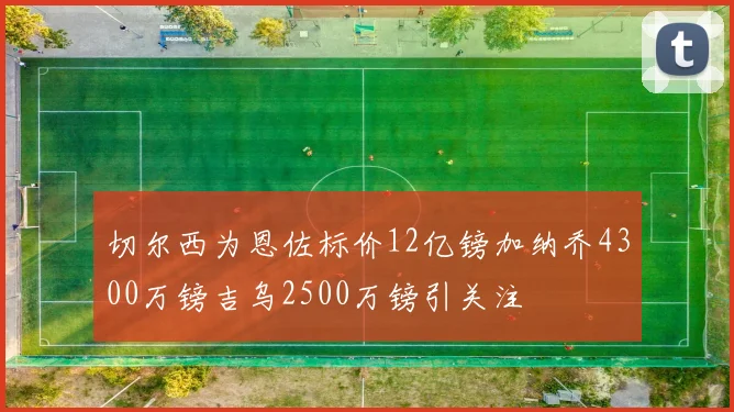 切尔西为恩佐标价12亿镑加纳乔4300万镑吉乌2500万镑引关注