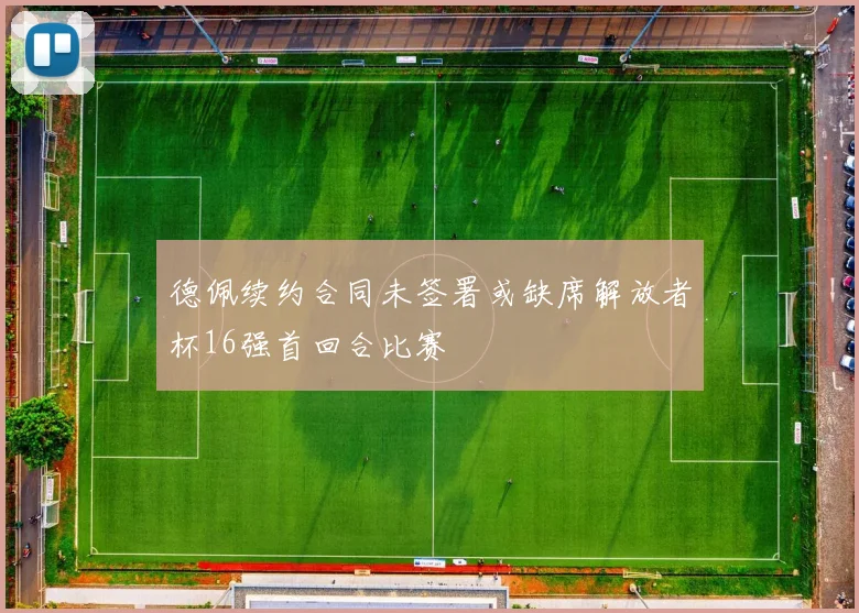 德佩续约合同未签署或缺席解放者杯16强首回合比赛