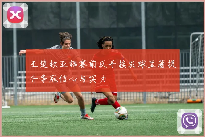 王楚钦亚锦赛前反手接发球显著提升争冠信心与实力