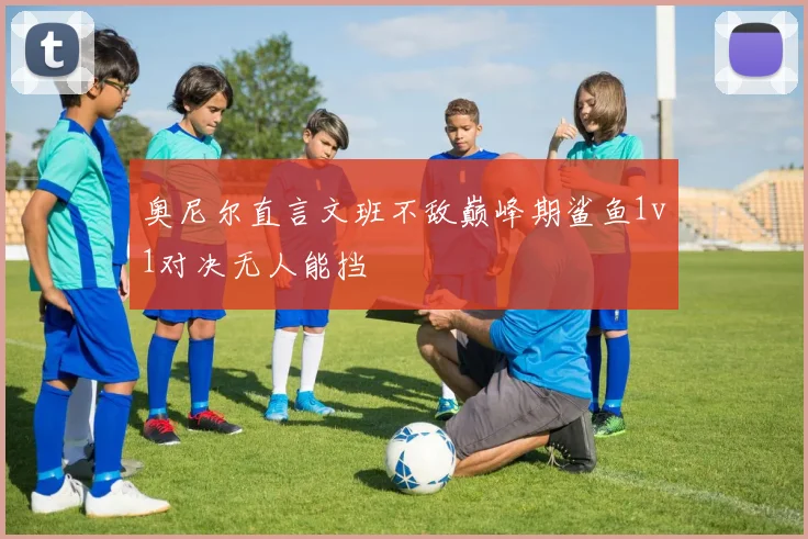 奥尼尔直言文班不敌巅峰期鲨鱼1v1对决无人能挡