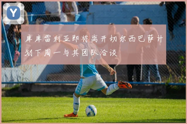 库库雷利亚即将离开切尔西巴萨计划下周一与其团队洽谈