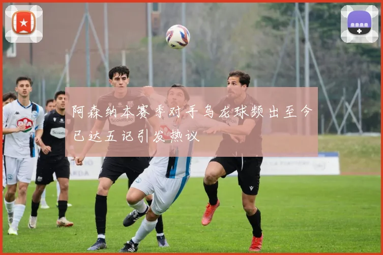 阿森纳本赛季对手乌龙球频出至今已达五记引发热议