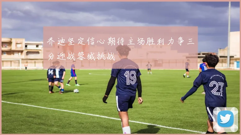 乔迪坚定信心期待主场胜利力争三分迎战蓉城挑战