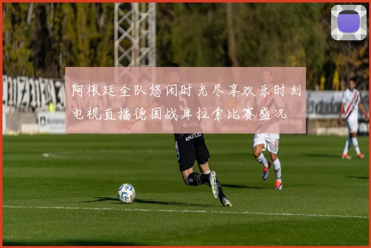阿根廷全队悠闲时光尽享欢乐时刻电视直播德国战库拉索比赛盛况