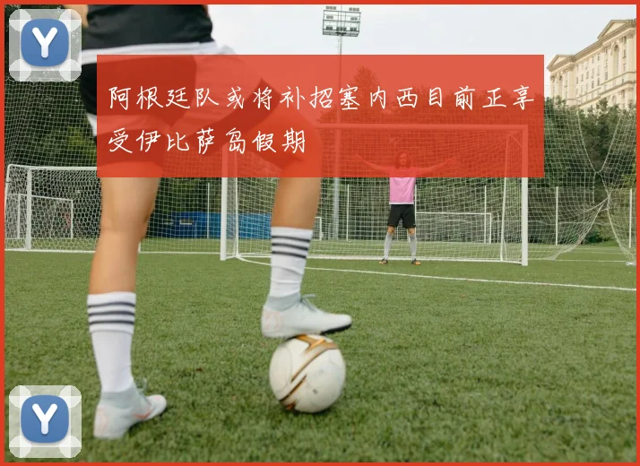 阿根廷队或将补招塞内西目前正享受伊比萨岛假期