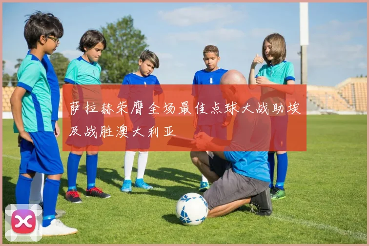 萨拉赫荣膺全场最佳点球大战助埃及战胜澳大利亚