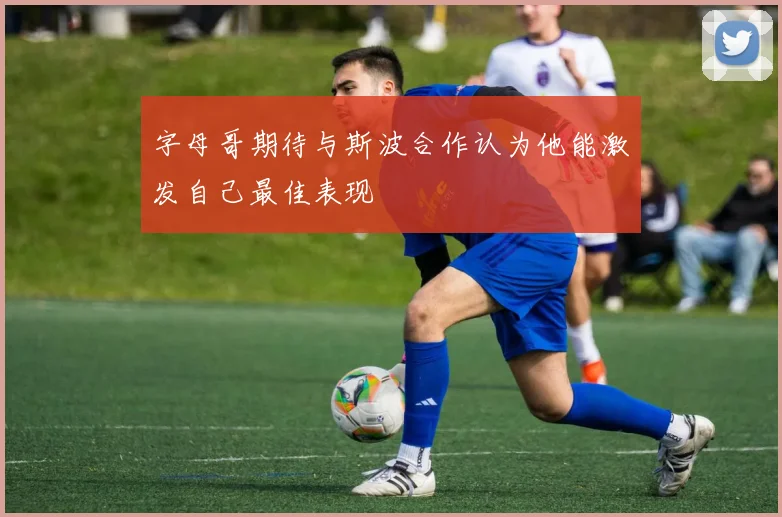 字母哥期待与斯波合作认为他能激发自己最佳表现