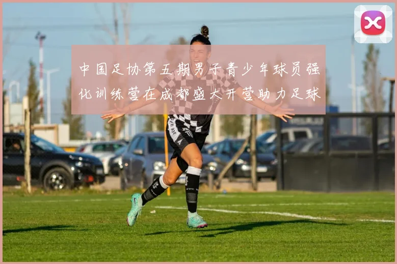 中国足协第五期男子青少年球员强化训练营在成都盛大开营助力足球未来发展