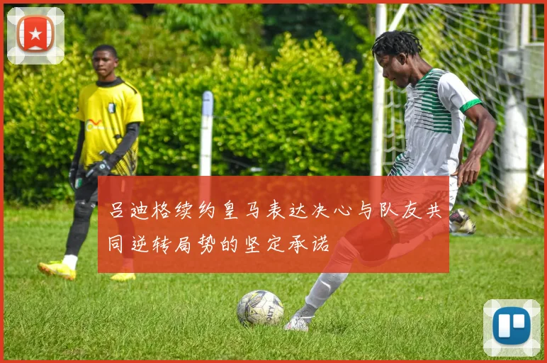 吕迪格续约皇马表达决心与队友共同逆转局势的坚定承诺