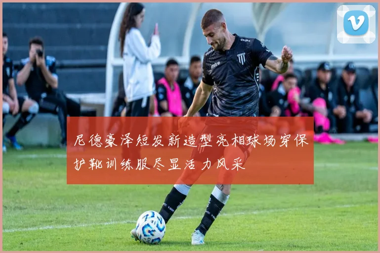 尼德豪泽短发新造型亮相球场穿保护靴训练服尽显活力风采