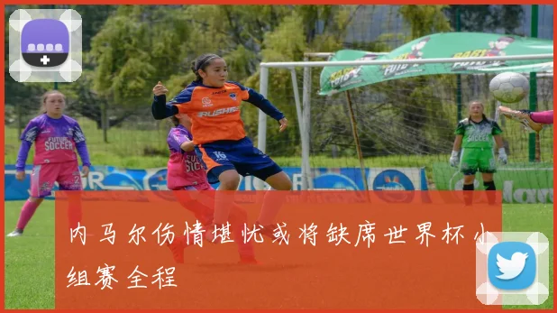 内马尔伤情堪忧或将缺席世界杯小组赛全程