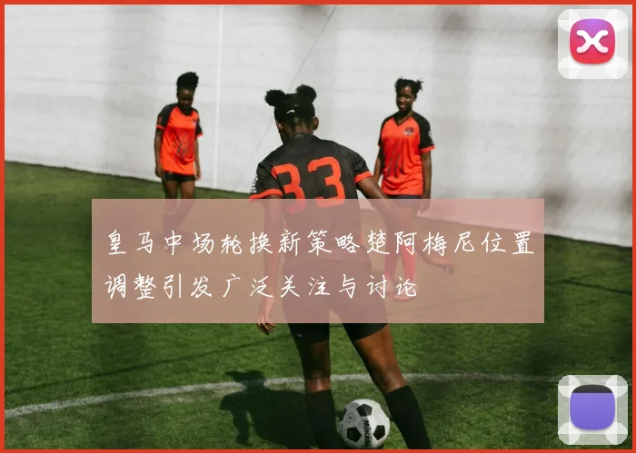 皇马中场轮换新策略楚阿梅尼位置调整引发广泛关注与讨论