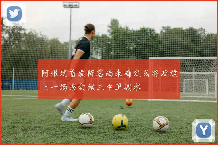 阿根廷首发阵容尚未确定或将延续上一场或尝试三中卫战术