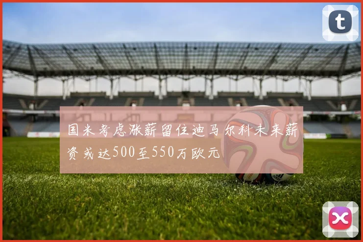 国米考虑涨薪留住迪马尔科未来薪资或达500至550万欧元