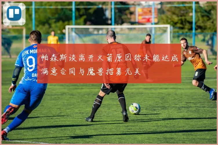 帕森斯谈离开火箭原因称未能达成满意合同与魔兽招募无关