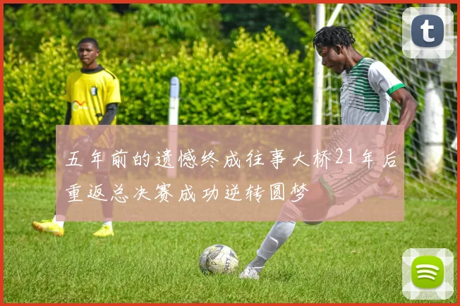 五年前的遗憾终成往事大桥21年后重返总决赛成功逆转圆梦