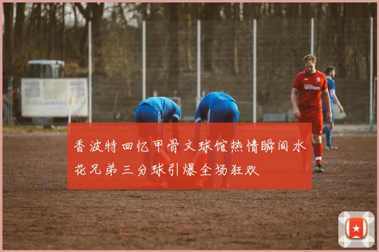 香波特回忆甲骨文球馆热情瞬间水花兄弟三分球引爆全场狂欢
