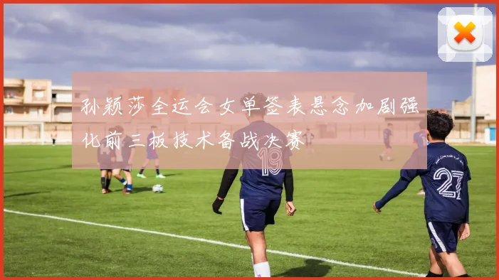孙颖莎全运会女单签表悬念加剧强化前三板技术备战决赛