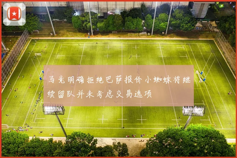 马竞明确拒绝巴萨报价小蜘蛛将继续留队并未考虑交易选项
