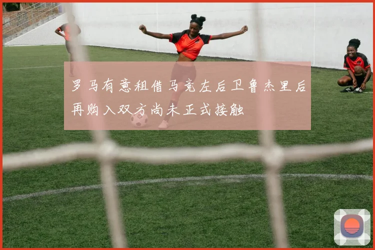 罗马有意租借马竞左后卫鲁杰里后再购入双方尚未正式接触