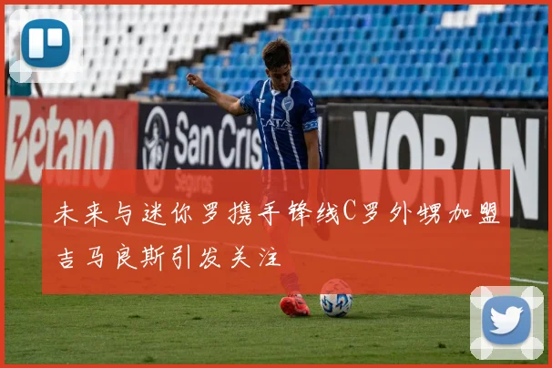 未来与迷你罗携手锋线C罗外甥加盟吉马良斯引发关注
