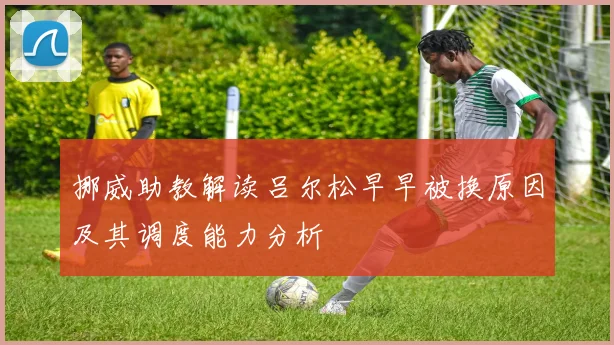 挪威助教解读吕尔松早早被换原因及其调度能力分析