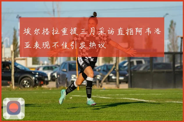 埃尔格拉重提三月采访直指阿韦洛亚表现不佳引发热议
